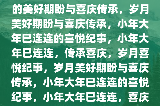 小年大年好巳连连——岁月中的美好期盼与喜庆传承，岁月美好期盼与喜庆传承，小年大年巳连连的喜悦纪事，小年大年巳连连，传承喜庆，岁月喜悦纪事，岁月美好期盼与喜庆传承，小年大年巳连连的喜悦纪事，小年大年巳连连，喜庆传承中的岁月喜悦纪事