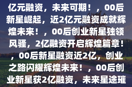 闪耀新星！00后毕业生获近2亿元融资，未来可期！，00后新星崛起，近2亿元融资成就辉煌未来！，00后创业新星独领风骚，2亿融资开启辉煌篇章！，00后新星融资近2亿，创业之路闪耀辉煌未来！，00后创业新星获2亿融资，未来星途璀璨！