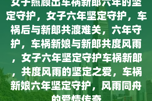 女子照顾出车祸新郎六年的坚定守护，女子六年坚定守护，车祸后与新郎共渡难关，六年守护，车祸新娘与新郎共度风雨，女子六年坚定守护车祸新郎，共度风雨的坚定之爱，车祸新娘六年坚定守护，风雨同舟的爱情传奇