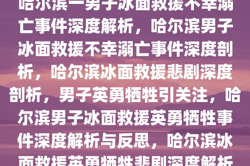 哈尔滨一男子冰面救援不幸溺亡事件深度解析，哈尔滨男子冰面救援不幸溺亡事件深度剖析，哈尔滨冰面救援悲剧深度剖析，男子英勇牺牲引关注，哈尔滨男子冰面救援英勇牺牲事件深度解析与反思，哈尔滨冰面救援英勇牺牲悲剧深度解析