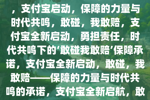 支付宝启动，你敢碰，我敢赔——保障的力量与时代的共鸣，支付宝启动，保障的力量与时代共鸣，敢碰，我敢赔，支付宝全新启动，勇担责任，时代共鸣下的‘敢碰我敢赔’保障承诺，支付宝全新启动，敢碰，我敢赔——保障的力量与时代共鸣的承诺，支付宝全新启航，敢碰我敢赔，守护时代共鸣下的安全承诺