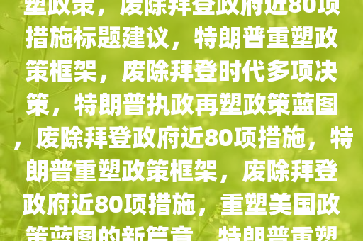 特朗普执政下的重塑，废除拜登政府近80项政策，特朗普重塑政策，废除拜登政府近80项措施标题建议，特朗普重塑政策框架，废除拜登时代多项决策，特朗普执政再塑政策蓝图，废除拜登政府近80项措施，特朗普重塑政策框架，废除拜登政府近80项措施，重塑美国政策蓝图的新篇章，特朗普重塑政策蓝图，废除拜登政府近80项措施，开启美国新篇章