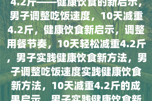 男子放慢吃饭速度，10天减重4.2斤——健康饮食的新启示，男子调整吃饭速度，10天减重4.2斤，健康饮食新启示，调整用餐节奏，10天轻松减重4.2斤，男子实践健康饮食新方法，男子调整吃饭速度实践健康饮食新方法，10天减重4.2斤的成果启示，男子实践健康饮食新方法，10天轻松减重4.2斤