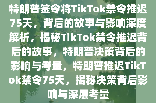 特朗普签令将TikTok禁令推迟75天，背后的故事与影响深度解析，揭秘TikTok禁令推迟背后的故事，特朗普决策背后的影响与考量，特朗普推迟TikTok禁令75天，揭秘决策背后影响与深层考量