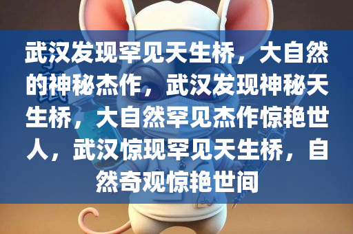 武汉发现罕见天生桥，大自然的神秘杰作，武汉发现神秘天生桥，大自然罕见杰作惊艳世人，武汉惊现罕见天生桥，自然奇观惊艳世间