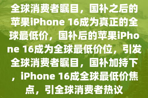 全球消费者瞩目，国补之后的苹果iPhone 16成为真正的全球最低价，国补后的苹果iPhone 16成为全球最低价位，引发全球消费者瞩目，国补加持下，iPhone 16成全球最低价焦点，引全球消费者热议