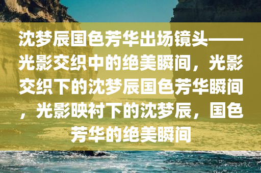 沈梦辰国色芳华出场镜头——光影交织中的绝美瞬间，光影交织下的沈梦辰国色芳华瞬间，光影映衬下的沈梦辰，国色芳华的绝美瞬间