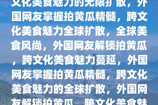 外国网友学会拍黄瓜精髓，跨文化美食魅力的无限扩散，外国网友掌握拍黄瓜精髓，跨文化美食魅力全球扩散，全球美食风尚，外国网友解锁拍黄瓜，跨文化美食魅力蔓延，外国网友掌握拍黄瓜精髓，跨文化美食魅力的全球扩散，外国网友解锁拍黄瓜，跨文化美食魅力全球蔓延