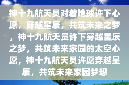 神十九航天员对着地球许下心愿，穿越星辰，共筑未来之梦，神十九航天员许下穿越星辰之梦，共筑未来家园的太空心愿，神十九航天员许愿穿越星辰，共筑未来家园梦想