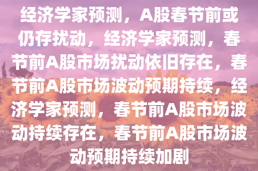 经济学家预测，A股春节前或仍存扰动，经济学家预测，春节前A股市场扰动依旧存在，春节前A股市场波动预期持续，经济学家预测，春节前A股市场波动持续存在，春节前A股市场波动预期持续加剧