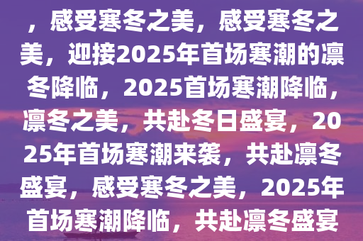 2025年第一场寒潮，凛冬将至，感受寒冬之美，感受寒冬之美，迎接2025年首场寒潮的凛冬降临，2025首场寒潮降临，凛冬之美，共赴冬日盛宴，2025年首场寒潮来袭，共赴凛冬盛宴，感受寒冬之美，2025年首场寒潮降临，共赴凛冬盛宴，领略寒冬之美