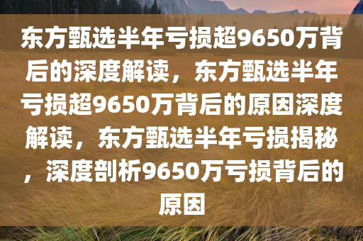 东方甄选半年亏损超9650万背后的深度解读，东方甄选半年亏损超9650万背后的原因深度解读，东方甄选半年亏损揭秘，深度剖析9650万亏损背后的原因