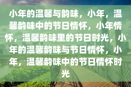 小年的温馨与韵味，小年，温馨韵味中的节日情怀，小年情怀，温馨韵味里的节日时光，小年的温馨韵味与节日情怀，小年，温馨韵味中的节日情怀时光