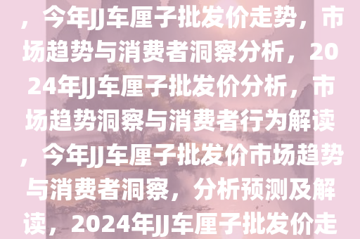 今年JJ车厘子批发价，5斤120元——市场趋势与消费者洞察，今年JJ车厘子批发价走势，市场趋势与消费者洞察分析，2024年JJ车厘子批发价分析，市场趋势洞察与消费者行为解读，今年JJ车厘子批发价市场趋势与消费者洞察，分析预测及解读，2024年JJ车厘子批发价走势，市场趋势与消费者行为深度解读