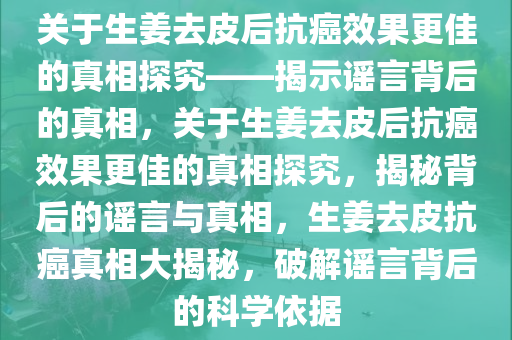 关于生姜去皮后抗癌效果更佳的真相探究——揭示谣言背后的真相，关于生姜去皮后抗癌效果更佳的真相探究，揭秘背后的谣言与真相，生姜去皮抗癌真相大揭秘，破解谣言背后的科学依据