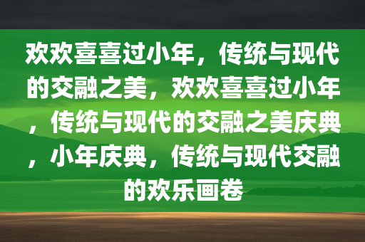 欢欢喜喜过小年，传统与现代的交融之美，欢欢喜喜过小年，传统与现代的交融之美庆典，小年庆典，传统与现代交融的欢乐画卷