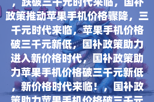 国补政策后苹果手机价格骤降，跌破三千元时代来临，国补政策推动苹果手机价格骤降，三千元时代来临，苹果手机价格破三千元新低，国补政策助力进入新价格时代，国补政策助力苹果手机价格破三千元新低，新价格时代来临！，国补政策助力苹果手机价格破三千元新低，开启新价格时代