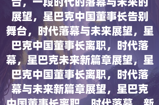 星巴克中国董事长即将告别舞台，一段时代的落幕与未来的展望，星巴克中国董事长告别舞台，时代落幕与未来展望，星巴克中国董事长离职，时代落幕，星巴克未来新篇章展望，星巴克中国董事长离职，时代落幕与未来新篇章展望，星巴克中国董事长离职，时代落幕，新篇章展望