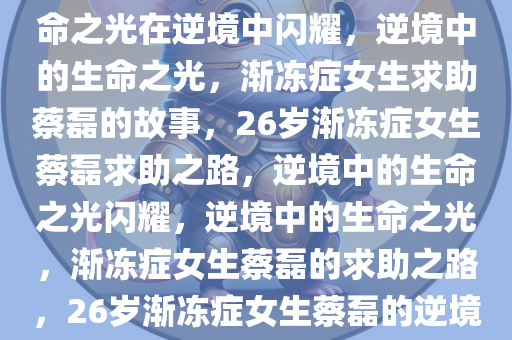 26岁渐冻症女生求助蔡磊，生命之光在逆境中闪耀，逆境中的生命之光，渐冻症女生求助蔡磊的故事，26岁渐冻症女生蔡磊求助之路，逆境中的生命之光闪耀，逆境中的生命之光，渐冻症女生蔡磊的求助之路，26岁渐冻症女生蔡磊的逆境生命之光