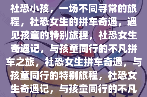 社恐女生拼车奇遇，偶遇两位社恐小孩，一场不同寻常的旅程，社恐女生的拼车奇遇，遇见孩童的特别旅程，社恐女生奇遇记，与孩童同行的不凡拼车之旅，社恐女生拼车奇遇，与孩童同行的特别旅程，社恐女生奇遇记，与孩童同行的不凡拼车之旅