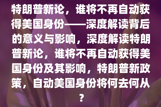 特朗普新论，谁将不再自动获得美国身份——深度解读背后的意义与影响，深度解读特朗普新论，谁将不再自动获得美国身份及其影响，特朗普新政策，自动美国身份将何去何从？