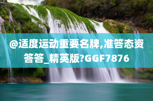 @适度运动重要名牌,准答态资答答_精英版?GGF7876