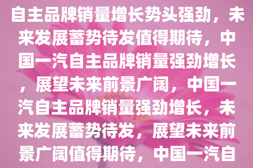 中国一汽自主品牌销量增长，蓄势待发，未来可期，中国一汽自主品牌销量增长势头强劲，未来发展蓄势待发值得期待，中国一汽自主品牌销量强劲增长，展望未来前景广阔，中国一汽自主品牌销量强劲增长，未来发展蓄势待发，展望未来前景广阔值得期待，中国一汽自主品牌销量强劲增长，未来前景广阔值得期待