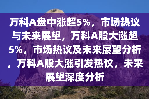 万科A盘中涨超5%，市场热议与未来展望，万科A股大涨超5%，市场热议及未来展望分析，万科A股大涨引发热议，未来展望深度分析