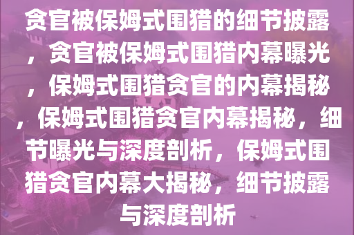 贪官被保姆式围猎的细节披露，贪官被保姆式围猎内幕曝光，保姆式围猎贪官的内幕揭秘，保姆式围猎贪官内幕揭秘，细节曝光与深度剖析，保姆式围猎贪官内幕大揭秘，细节披露与深度剖析