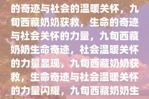 西藏一位九旬奶奶获救，生命的奇迹与社会的温暖关怀，九旬西藏奶奶获救，生命的奇迹与社会关怀的力量，九旬西藏奶奶生命奇迹，社会温暖关怀的力量显现，九旬西藏奶奶获救，生命奇迹与社会温暖关怀的力量闪耀，九旬西藏奶奶生命奇迹见证社会温暖关怀力量