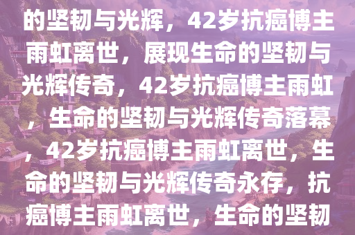 42岁抗癌博主雨虹去世，生命的坚韧与光辉，42岁抗癌博主雨虹离世，展现生命的坚韧与光辉传奇，42岁抗癌博主雨虹，生命的坚韧与光辉传奇落幕，42岁抗癌博主雨虹离世，生命的坚韧与光辉传奇永存，抗癌博主雨虹离世，生命的坚韧与光辉传奇