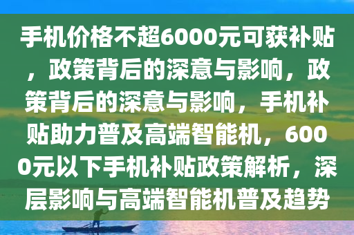 手机价格不超6000元可获补贴，政策背后的深意与影响，政策背后的深意与影响，手机补贴助力普及高端智能机，6000元以下手机补贴政策解析，深层影响与高端智能机普及趋势