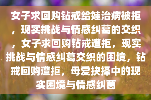 女子求回购钻戒给娃治病被拒，现实挑战与情感纠葛的交织，女子求回购钻戒遭拒，现实挑战与情感纠葛交织的困境，钻戒回购遭拒，母爱抉择中的现实困境与情感纠葛