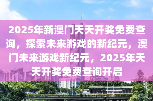 2025年新澳门天天开奖免费查询，探索未来游戏的新纪元，澳门未来游戏新纪元，2025年天天开奖免费查询开启