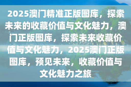 2025澳门精准正版图库，探索未来的收藏价值与文化魅力，澳门正版图库，探索未来收藏价值与文化魅力，2025澳门正版图库，预见未来，收藏价值与文化魅力之旅