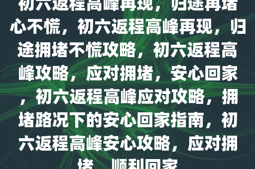 初六返程高峰再现，归途再堵心不慌，初六返程高峰再现，归途拥堵不慌攻略，初六返程高峰攻略，应对拥堵，安心回家，初六返程高峰应对攻略，拥堵路况下的安心回家指南，初六返程高峰安心攻略，应对拥堵，顺利回家