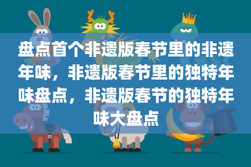 盘点首个非遗版春节里的非遗年味，非遗版春节里的独特年味盘点，非遗版春节的独特年味大盘点