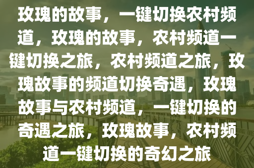 玫瑰的故事，一键切换农村频道，玫瑰的故事，农村频道一键切换之旅，农村频道之旅，玫瑰故事的频道切换奇遇，玫瑰故事与农村频道，一键切换的奇遇之旅，玫瑰故事，农村频道一键切换的奇幻之旅