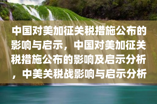 中国对美加征关税措施公布的影响与启示，中国对美加征关税措施公布的影响及启示分析，中美关税战影响与启示分析