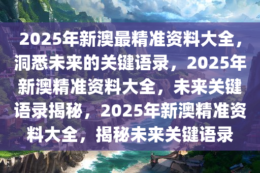 2025年新澳最精准资料大全，洞悉未来的关键语录，2025年新澳精准资料大全，未来关键语录揭秘，2025年新澳精准资料大全，揭秘未来关键语录