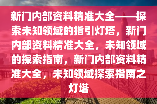 新门内部资料精准大全——探索未知领域的指引灯塔，新门内部资料精准大全，未知领域的探索指南，新门内部资料精准大全，未知领域探索指南之灯塔