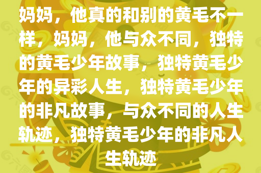 妈妈，他真的和别的黄毛不一样，妈妈，他与众不同，独特的黄毛少年故事，独特黄毛少年的异彩人生，独特黄毛少年的非凡故事，与众不同的人生轨迹，独特黄毛少年的非凡人生轨迹