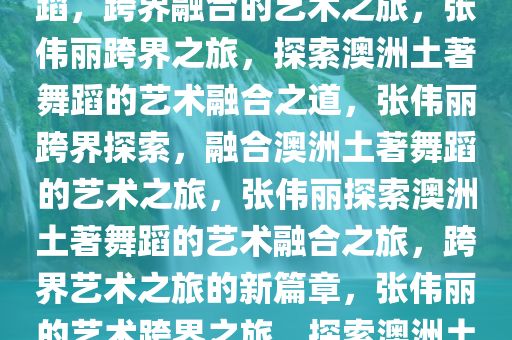 张伟丽学习澳洲土著居民的舞蹈，跨界融合的艺术之旅，张伟丽跨界之旅，探索澳洲土著舞蹈的艺术融合之道，张伟丽跨界探索，融合澳洲土著舞蹈的艺术之旅，张伟丽探索澳洲土著舞蹈的艺术融合之旅，跨界艺术之旅的新篇章，张伟丽的艺术跨界之旅，探索澳洲土著舞蹈的艺术融合