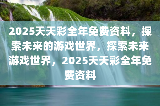 2025天天彩全年免费资料，探索未来的游戏世界，探索未来游戏世界，2025天天彩全年免费资料