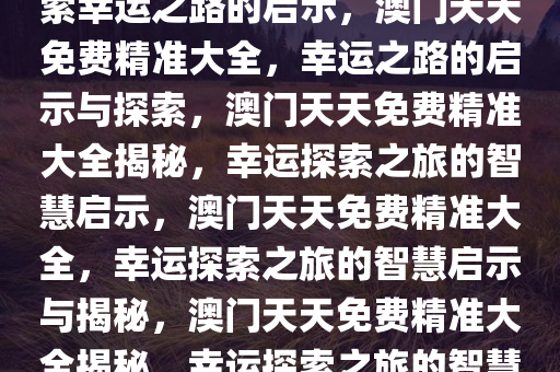 澳门天天免费精准大全——探索幸运之路的启示，澳门天天免费精准大全，幸运之路的启示与探索，澳门天天免费精准大全揭秘，幸运探索之旅的智慧启示，澳门天天免费精准大全，幸运探索之旅的智慧启示与揭秘，澳门天天免费精准大全揭秘，幸运探索之旅的智慧启示