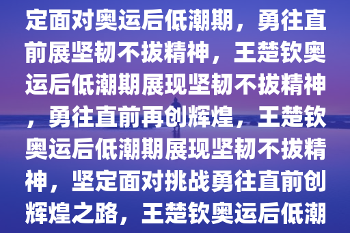 王楚钦回应奥运会后低潮期，坚韧不拔，勇往直前，王楚钦坚定面对奥运后低潮期，勇往直前展坚韧不拔精神，王楚钦奥运后低潮期展现坚韧不拔精神，勇往直前再创辉煌，王楚钦奥运后低潮期展现坚韧不拔精神，坚定面对挑战勇往直前创辉煌之路，王楚钦奥运后低潮期坚韧不拔，勇往直前再创辉煌