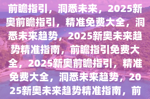 2025新奥最精准免费大全——前瞻指引，洞悉未来，2025新奥前瞻指引，精准免费大全，洞悉未来趋势，2025新奥未来趋势精准指南，前瞻指引免费大全，2025新奥前瞻指引，精准免费大全，洞悉未来趋势，2025新奥未来趋势精准指南，前瞻指引免费大全