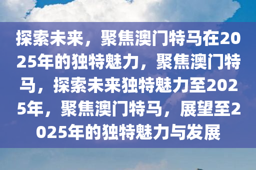 探索未来，聚焦澳门特马在2025年的独特魅力，聚焦澳门特马，探索未来独特魅力至2025年，聚焦澳门特马，展望至2025年的独特魅力与发展