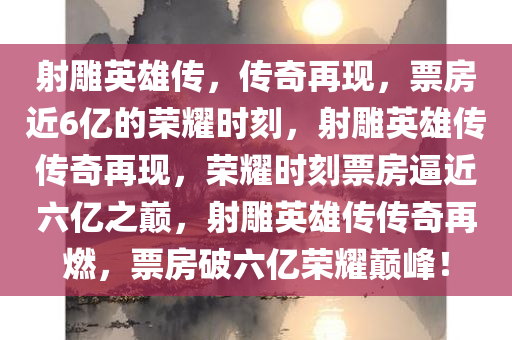 射雕英雄传，传奇再现，票房近6亿的荣耀时刻，射雕英雄传传奇再现，荣耀时刻票房逼近六亿之巅，射雕英雄传传奇再燃，票房破六亿荣耀巅峰！