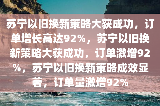 苏宁以旧换新策略大获成功，订单增长高达92%，苏宁以旧换新策略大获成功，订单激增92%，苏宁以旧换新策略成效显著，订单量激增92%